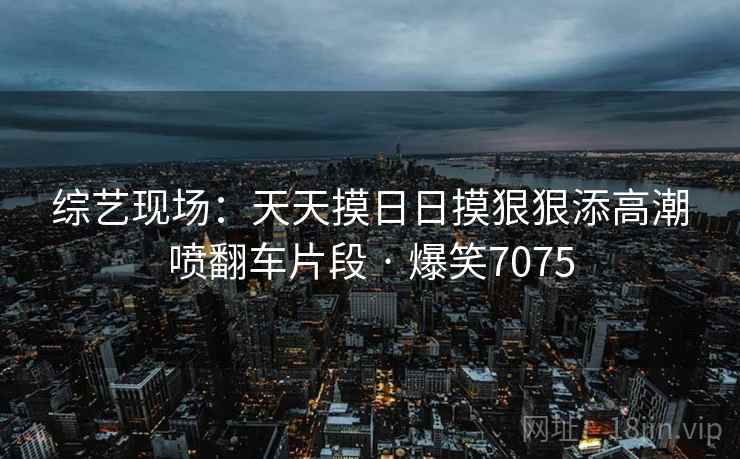 综艺现场：天天摸日日摸狠狠添高潮喷翻车片段 · 爆笑7075