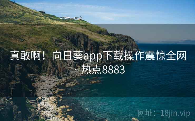 真敢啊！向日葵app下载操作震惊全网 · 热点8883