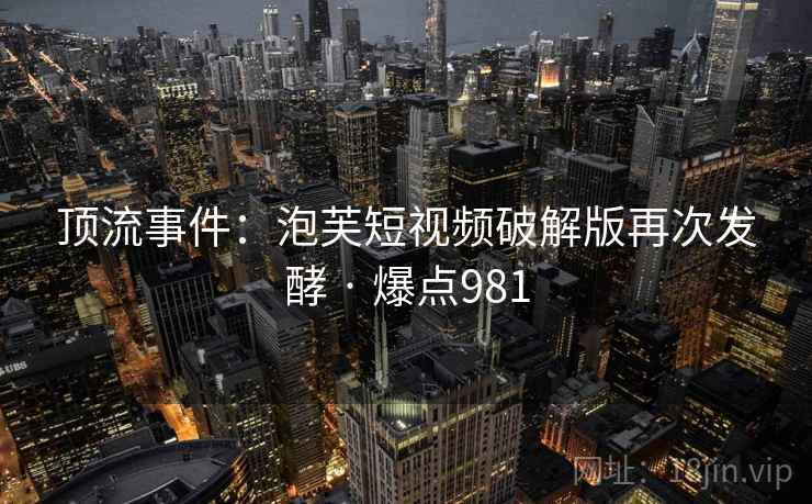 顶流事件：泡芙短视频破解版再次发酵 · 爆点981