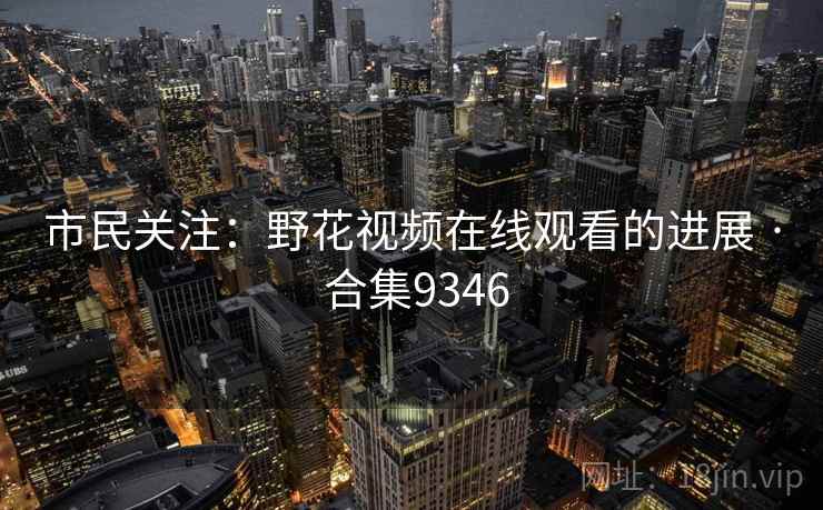 市民关注:野花视频在线观看的进展 · 合集9346 市民关注:野花视频在线观看的进展 · 合集9346