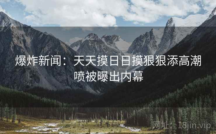 爆炸新闻：天天摸日日摸狠狠添高潮喷被曝出内幕