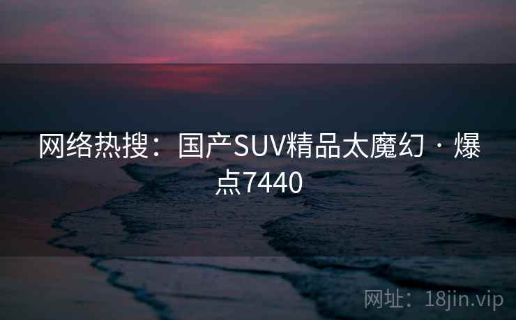 网络热搜：国产SUV精品太魔幻 · 爆点7440