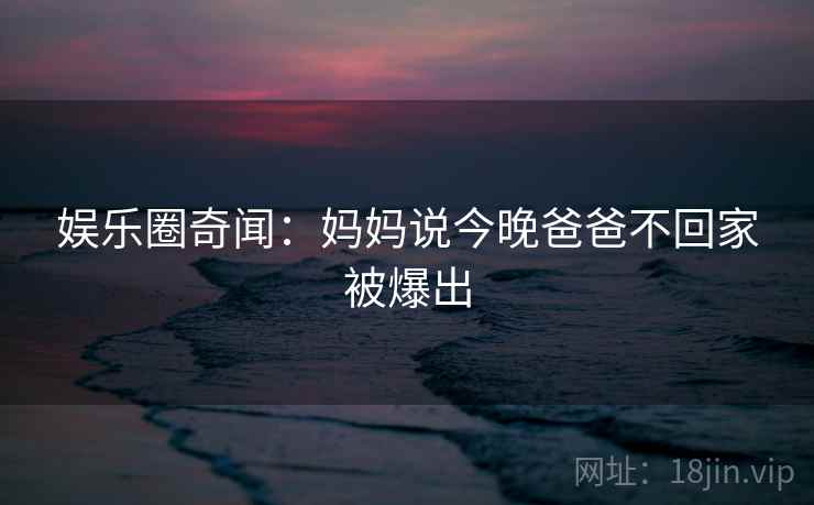 娱乐圈奇闻：妈妈说今晚爸爸不回家被爆出